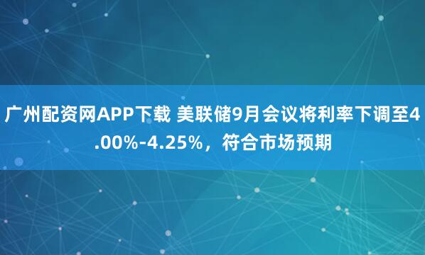 广州配资网APP下载 美联储9月会议将利率下调至4.00%-4.25%，符合市场预期