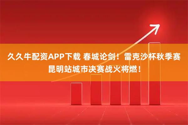 久久牛配资APP下载 春城论剑！雷克沙杯秋季赛昆明站城市决赛战火将燃！