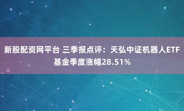 新股配资网平台 三季报点评：天弘中证机器人ETF基金季度涨幅28.51%