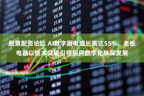 股票配资论坛 AI数字厨电增长高达55%，老板电器以技术突破引领厨房数字化纵深发展