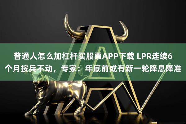 普通人怎么加杠杆买股票APP下载 LPR连续6个月按兵不动，专家：年底前或有新一轮降息降准