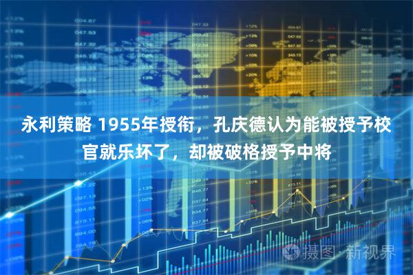 永利策略 1955年授衔,孔庆德认为能被授予校官就乐坏了,却被破格授予中将