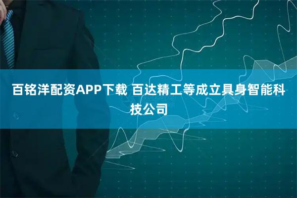 百铭洋配资APP下载 百达精工等成立具身智能科技公司