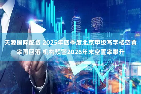 天源国际配资 2025年四季度北京甲级写字楼空置率再回落 机构预警2026年末空置率攀升