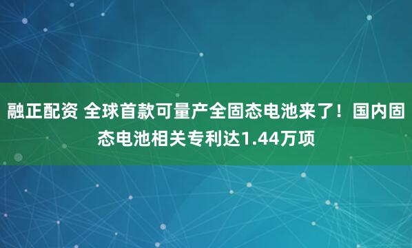 融正配资 全球首款可量产全固态电池来了！国内固态电池相关专利达1.44万项