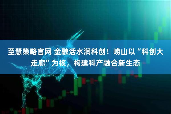 至慧策略官网 金融活水润科创！崂山以“科创大走廊”为核，构建科产融合新生态