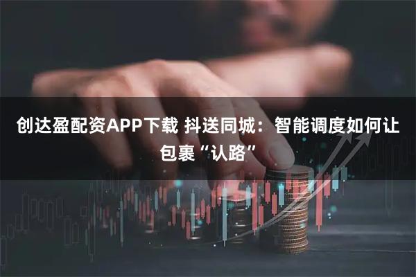 创达盈配资APP下载 抖送同城：智能调度如何让包裹“认路”