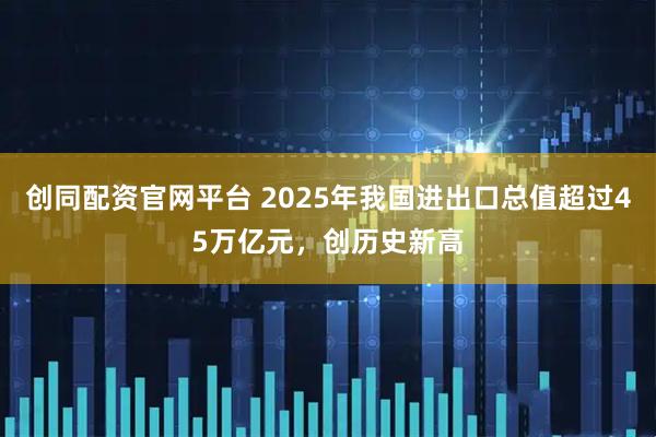 创同配资官网平台 2025年我国进出口总值超过45万亿元，创历史新高