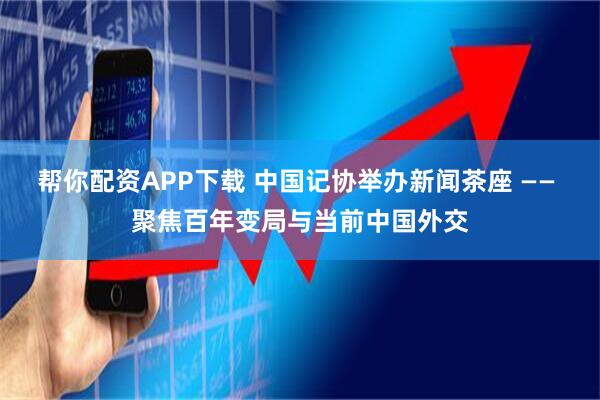 帮你配资APP下载 中国记协举办新闻茶座 —— 聚焦百年变局与当前中国外交