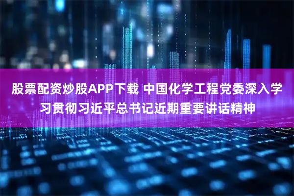 股票配资炒股APP下载 中国化学工程党委深入学习贯彻习近平总书记近期重要讲话精神