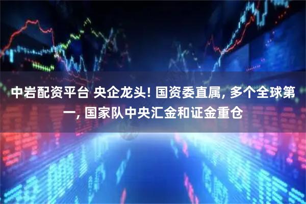 中岩配资平台 央企龙头! 国资委直属, 多个全球第一, 国家队中央汇金和证金重仓