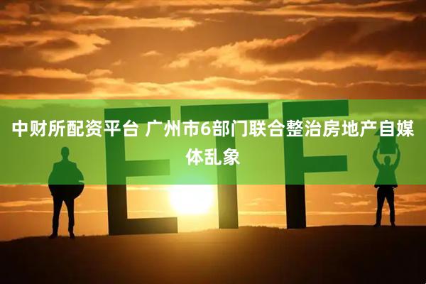 中财所配资平台 广州市6部门联合整治房地产自媒体乱象