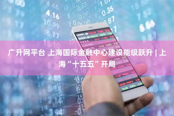 广升网平台 上海国际金融中心建设能级跃升 | 上海“十五五”开局