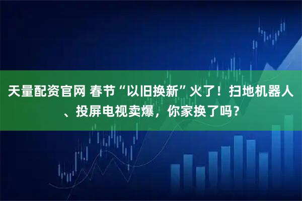 天量配资官网 春节“以旧换新”火了!扫地机器人、投屏电视卖爆,你家换了吗?