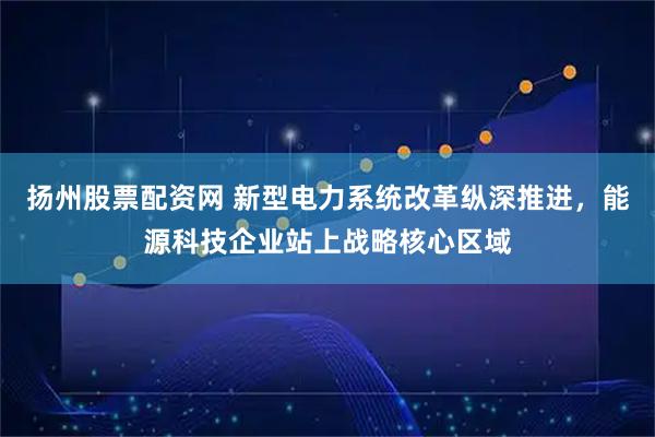 扬州股票配资网 新型电力系统改革纵深推进，能源科技企业站上战略核心区域