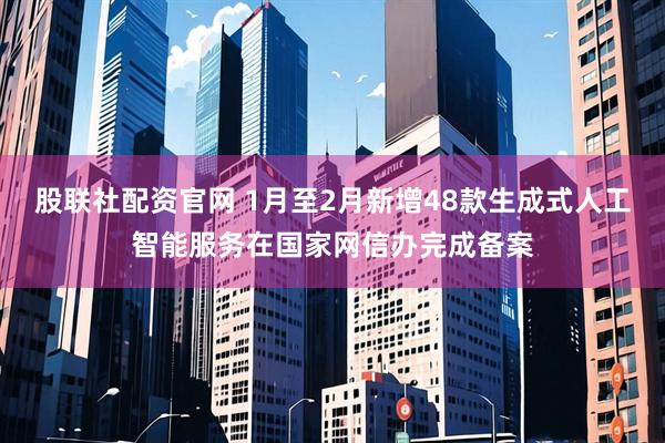 股联社配资官网 1月至2月新增48款生成式人工智能服务在国家网信办完成备案