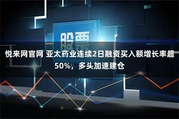 悦来网官网 亚太药业连续2日融资买入额增长率超50%，多头加速建仓