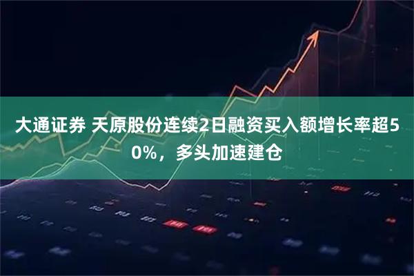 大通证券 天原股份连续2日融资买入额增长率超50%，多头加速建仓