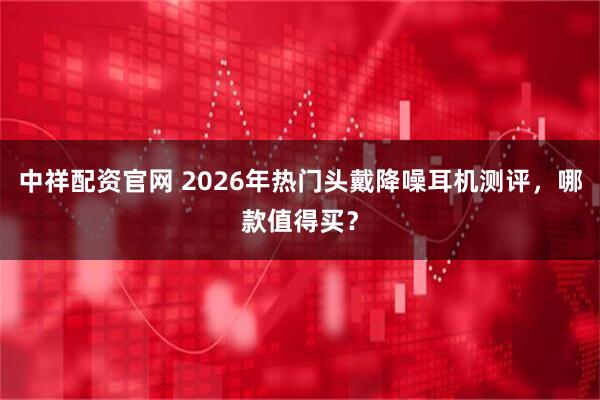 中祥配资官网 2026年热门头戴降噪耳机测评，哪款值得买？