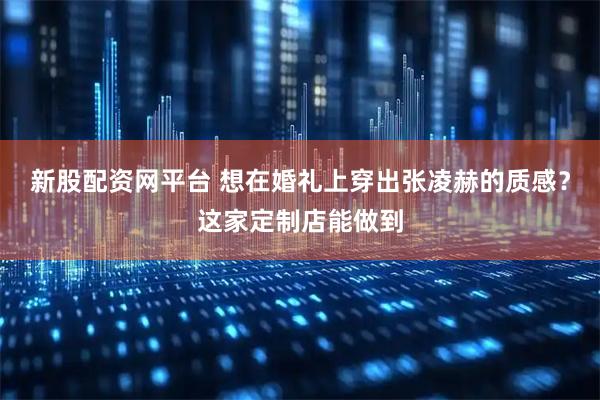 新股配资网平台 想在婚礼上穿出张凌赫的质感？这家定制店能做到